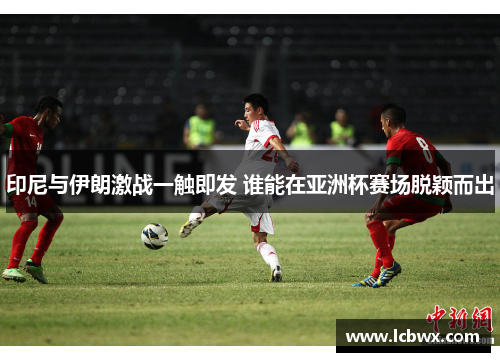 印尼与伊朗激战一触即发 谁能在亚洲杯赛场脱颖而出