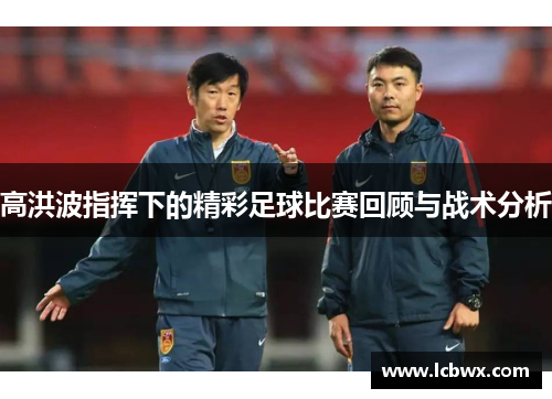 高洪波指挥下的精彩足球比赛回顾与战术分析