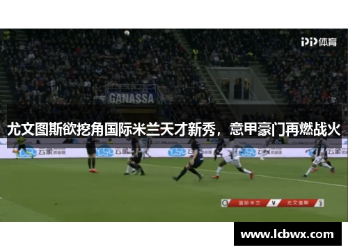 尤文图斯欲挖角国际米兰天才新秀，意甲豪门再燃战火